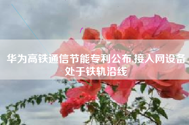 华为高铁通信节能专利公布,接入网设备处于铁轨沿线