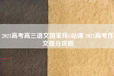 2021高考高三语文国家玮b站课 2021高考作文提分攻略