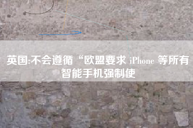 英国:不会遵循“欧盟要求 iPhone 等所有智能手机强制使