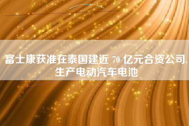 富士康获准在泰国建近 70 亿元合资公司,生产电动汽车电池