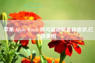 苹果 Apple Watch 将可监测帕金森症状,已获美国