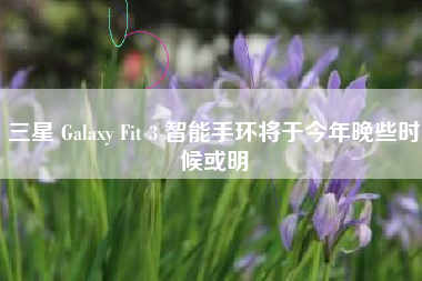 三星 Galaxy Fit 3 智能手环将于今年晚些时候或明