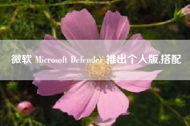 微软 Microsoft Defender 推出个人版,搭配