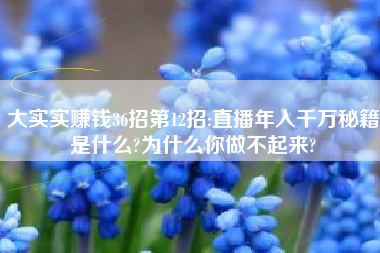 大实实赚钱36招第12招:直播年入千万秘籍是什么?为什么你做不起来?