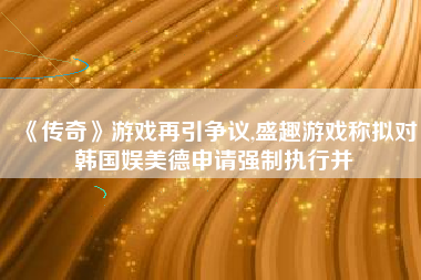 《传奇》游戏再引争议,盛趣游戏称拟对韩国娱美德申请强制执行并