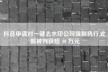 抖音申请对一键去水印公司强制执行,此前被判获赔 40 万元