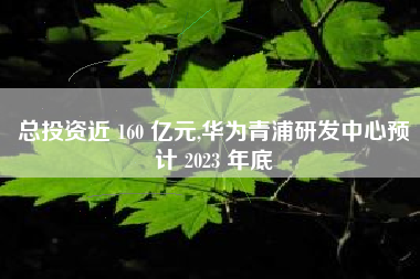 总投资近 160 亿元,华为青浦研发中心预计 2023 年底