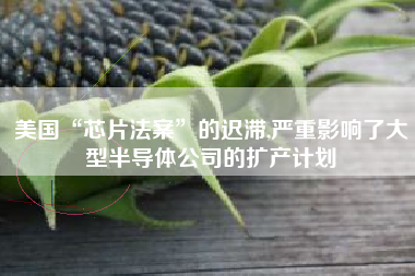 美国“芯片法案”的迟滞,严重影响了大型半导体公司的扩产计划