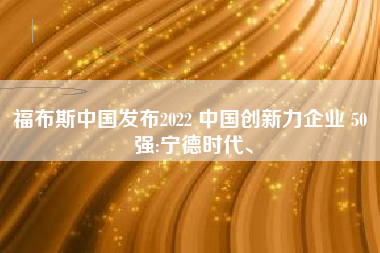 福布斯中国发布2022 中国创新力企业 50 强:宁德时代、