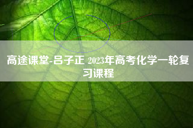 高途课堂-吕子正 2023年高考化学一轮复习课程