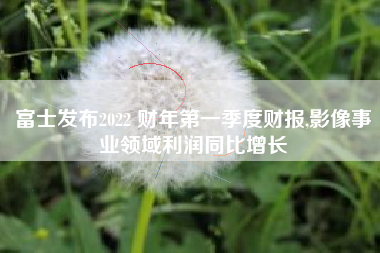 富士发布2022 财年第一季度财报,影像事业领域利润同比增长