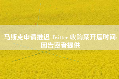 马斯克申请推迟 Twitter 收购案开庭时间:因告密者提供