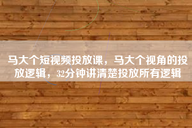 马大个短视频投放课，马大个视角的投放逻辑，32分钟讲清楚投放所有逻辑