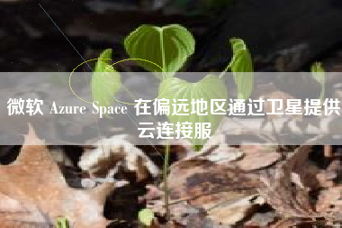 微软 Azure Space 在偏远地区通过卫星提供云连接服