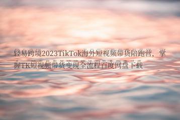 轻易跨境2023TikTok海外短视频带货陪跑营，掌握TK短视频带货变现全流程百度网盘下载