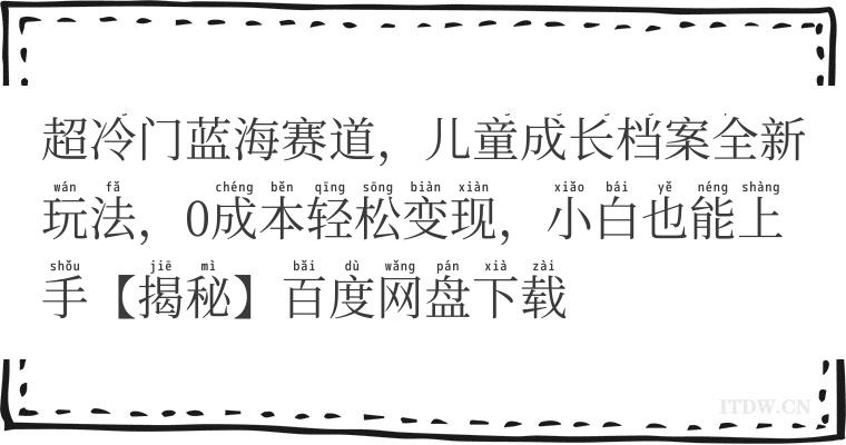 超冷门蓝海赛道，儿童成长档案全新玩法，0成本轻松变现，小白也能上手【揭秘】百度网盘下载