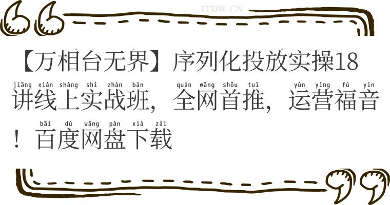【万相台无界】序列化投放实操18讲线上实战班，全网首推，运营福音！百度网盘下载