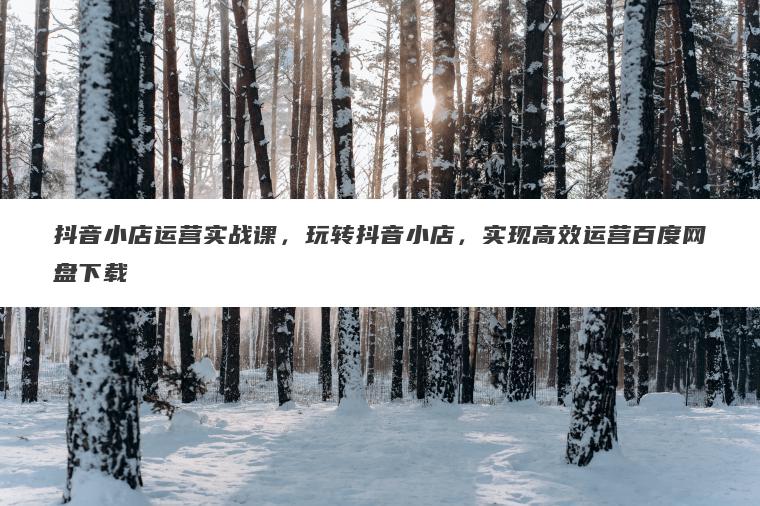 抖音小店运营实战课,玩转抖音小店,实现高效运营百度网盘下载 抖音小店运营实战课,玩转抖音小店,实现高效运营百度网盘下载