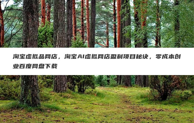 淘宝虚拟品网店,淘宝AI虚拟网店盈利项目秘诀,零成本创业百度网盘下载 淘宝虚拟品网店,淘宝AI虚拟网店盈利项目秘诀,零成本创业百度网盘下载