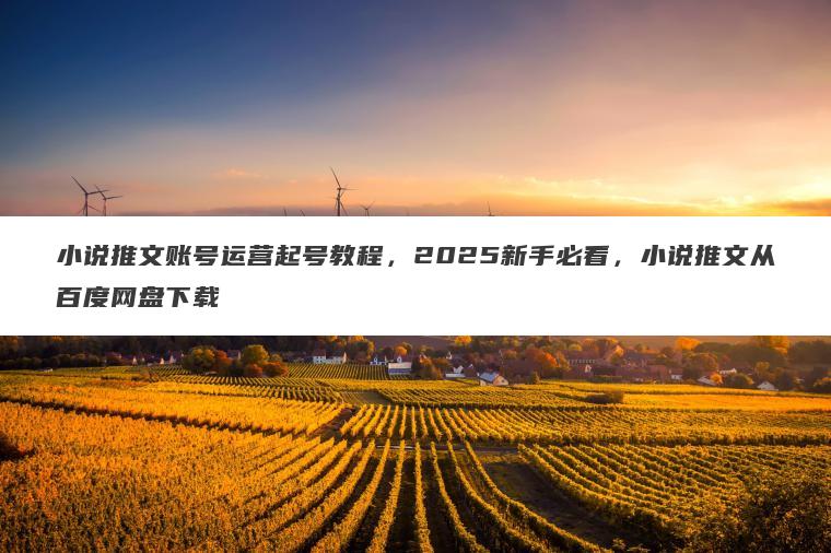 小说推文账号运营起号教程，2025新手必看，小说推文从百度网盘下载