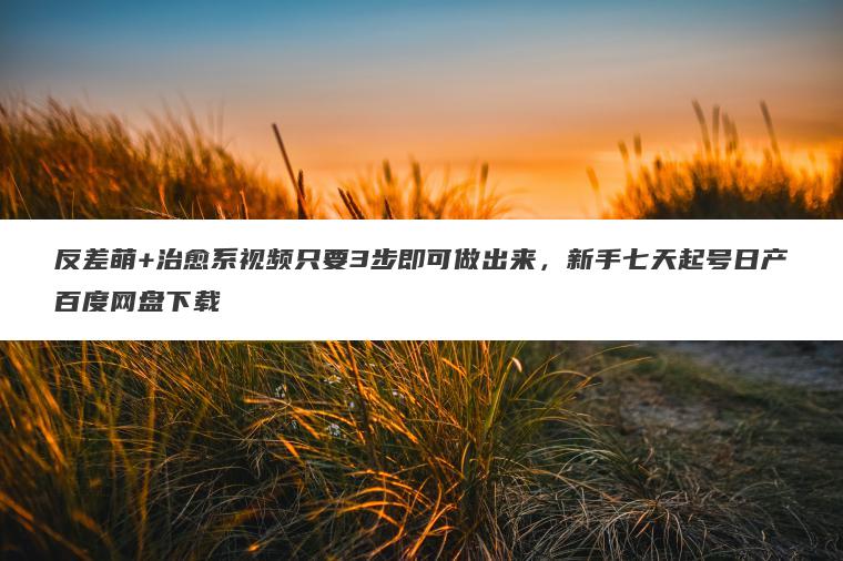 反差萌+治愈系视频只要3步即可做出来,新手七天起号日产百度网盘下载 反差萌+治愈系视频只要3步即可做出来,新手七天起号日产百度网盘下载