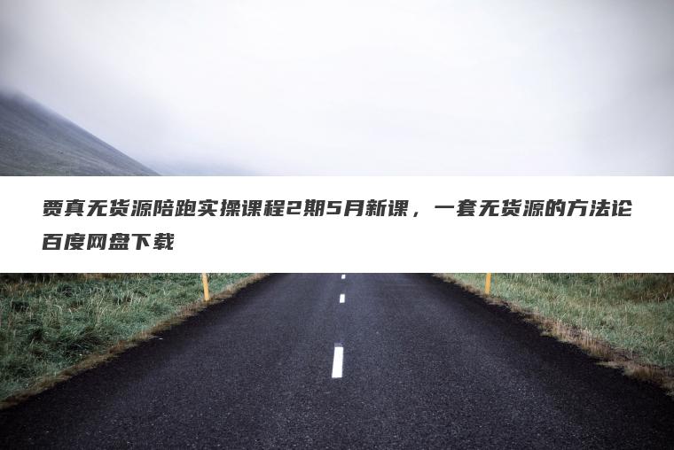贾真无货源陪跑实操课程2期5月新课,一套无货源的方法论百度网盘下载 贾真无货源陪跑实操课程2期5月新课,一套无货源的方法论百度网盘下载
