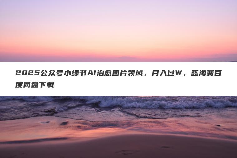 2025公众号小绿书AI治愈图片领域,月入过W,蓝海赛百度网盘下载 2025公众号小绿书AI治愈图片领域,月入过W,蓝海赛百度网盘下载