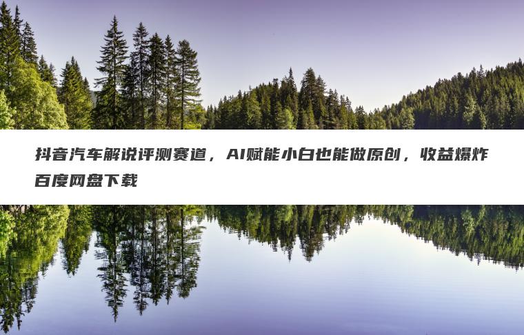 抖音汽车解说评测赛道,AI赋能小白也能做原创,收益爆炸百度网盘下载 抖音汽车解说评测赛道,AI赋能小白也能做原创,收益爆炸百度网盘下载