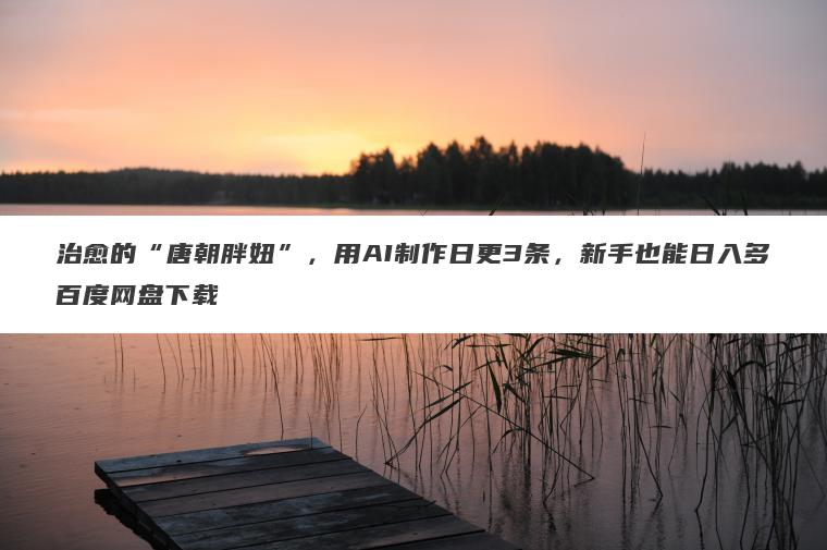 治愈的“唐朝胖妞”,用AI制作日更3条,新手也能日入多百度网盘下载 治愈的“唐朝胖妞”,用AI制作日更3条,新手也能日入多百度网盘下载