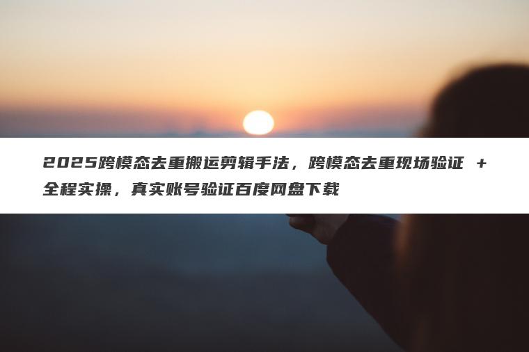 2025跨模态去重搬运剪辑手法，跨模态去重现场验证 +全程实操，真实账号验证百度网盘下载