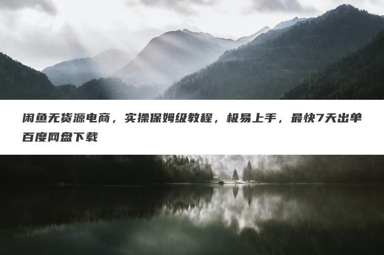 闲鱼无货源电商，实操保姆级教程，极易上手，最快7天出单百度网盘下载
