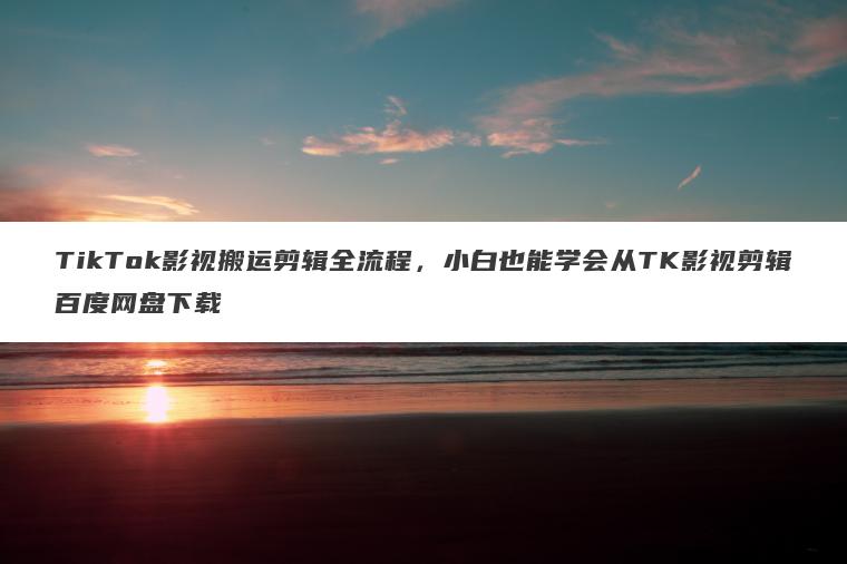TikTok影视搬运剪辑全流程,小白也能学会从TK影视剪辑百度网盘下载 TikTok影视搬运剪辑全流程,小白也能学会从TK影视剪辑百度网盘下载