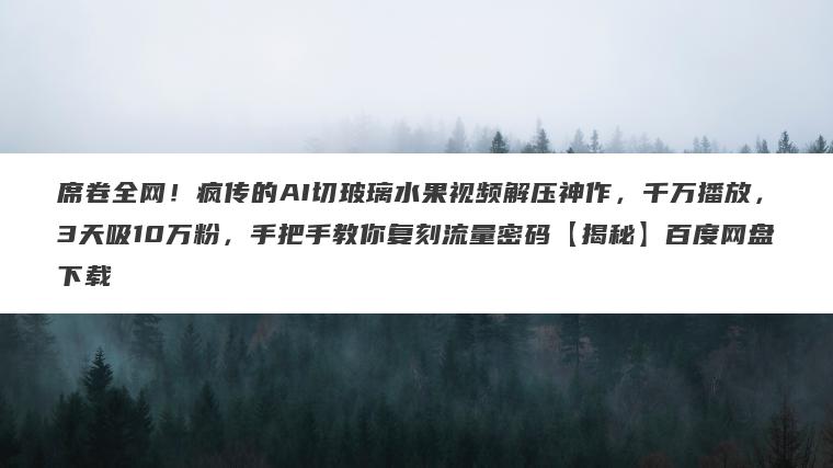 席卷全网！疯传的AI切玻璃水果视频解压神作，千万播放，3天吸10万粉，手把手教你复刻流量密码【揭秘】百度网盘下载