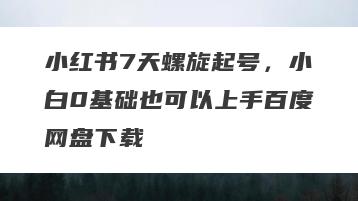 小红书7天螺旋起号，小白0基础也可以上手百度网盘下载