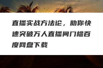 直播实战方法论，助你快速突破万人直播间门槛百度网盘下载