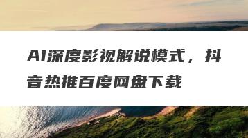 AI深度影视解说模式，抖音热推百度网盘下载