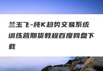 兰玉飞-纯K趋势交易系统训练营期货教程百度网盘下载