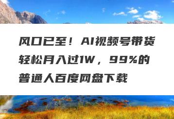 风口已至！AI视频号带货轻松月入过1W，99%的普通人百度网盘下载