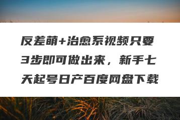 反差萌+治愈系视频只要3步即可做出来，新手七天起号日产百度网盘下载