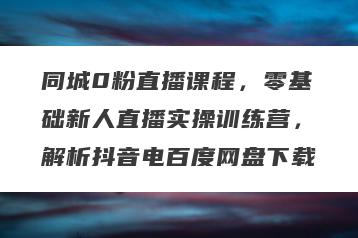 同城0粉直播课程，零基础新人直播实操训练营，解析抖音电百度网盘下载