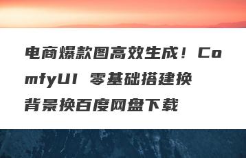 电商爆款图高效生成！ComfyUI 零基础搭建换背景换百度网盘下载