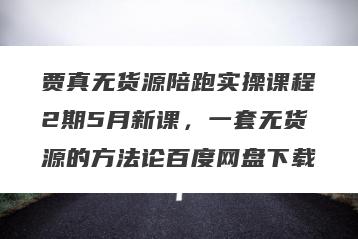 贾真无货源陪跑实操课程2期5月新课，一套无货源的方法论百度网盘下载