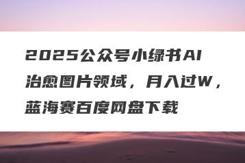 2025公众号小绿书AI治愈图片领域，月入过W，蓝海赛百度网盘下载