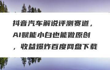 抖音汽车解说评测赛道，AI赋能小白也能做原创，收益爆炸百度网盘下载