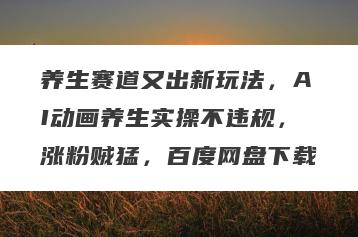 养生赛道又出新玩法，AI动画养生实操不违规，涨粉贼猛，百度网盘下载