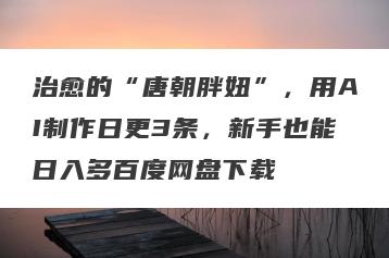 治愈的“唐朝胖妞”，用AI制作日更3条，新手也能日入多百度网盘下载