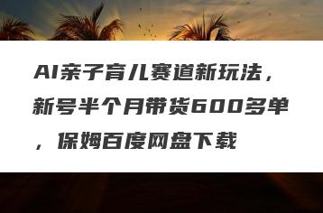 AI亲子育儿赛道新玩法，新号半个月带货600多单，保姆百度网盘下载