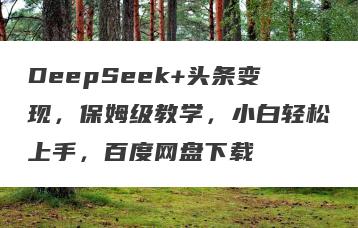 DeepSeek+头条变现，保姆级教学，小白轻松上手，百度网盘下载