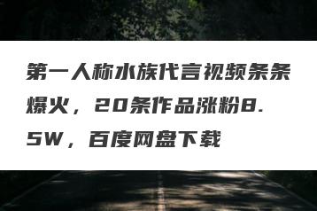 第一人称水族代言视频条条爆火，20条作品涨粉8.5W，百度网盘下载