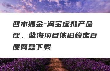 四木掘金-淘宝虚拟产品课，蓝海项目依旧稳定百度网盘下载